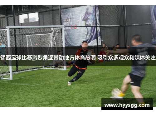 锦西足球比赛激烈角逐带动地方体育热潮 吸引众多观众和媒体关注